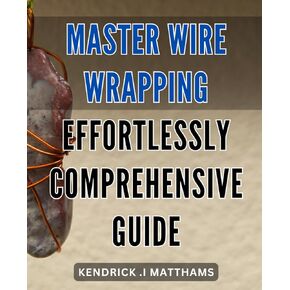 Master Wire Wrapping Effortlessly: Comprehensive Guide: Unleash Your Artistic Potential with the Ultimate Wire Wrapping Handbook: Unlock Expert Techniques to Create Stunning Designs Easily