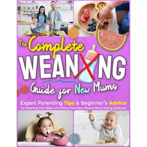 The Complete Weaning Guide For New Mums: Expert Parenting Tips & Beginner’s Advice for Weaning Your Baby with Worry-Free Meal Plans & Picky Eating Solutions