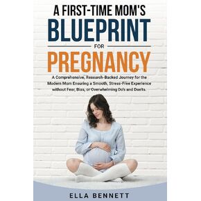 A First-time Mom’s Blueprint for Pregnancy: A Comprehensive, Research-Backed Journey for the Modern Mom Ensuring a Smooth, Stress-free Experience Without Fear, Bias, or Overwhelming Dos and Don’ts