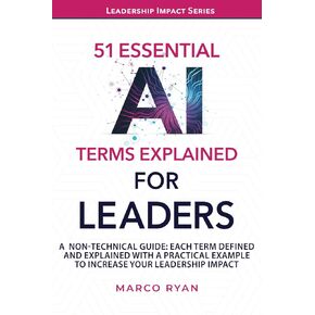 51 ESSENTIAL AI TERMS EXPLAINED FOR LEADERS: A NON-TECHNICAL GUIDE. EACH TERM DEFINED, EXPLAINED AND WITH A PRACTICAL EXAMPLE TO INCREASE YOUR LEADERSHIP IMPACT (Leadership Impact Series)