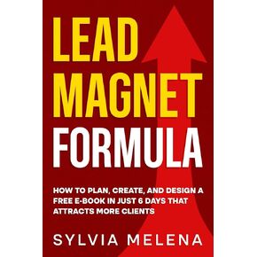 Lead Magnet Formula: How to Plan, Create, and Design a Free E-Book in Just 6 Days That Attracts More Clients