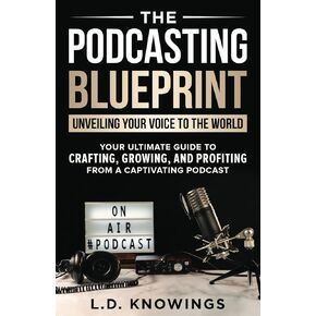 The Podcasting Blueprint: Unveiling Your Voice To The World: Your Ultimate Guide To Crafting, Growing, And Profiting From A Captivating Podcast