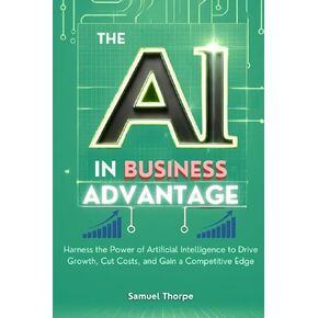 The AI in Business Advantage: Harness the Power of Artificial Intelligence to Drive Growth, Cut Costs, and Gain a Competitive Edge