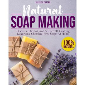 Natural Soap Making: Discover The Art And Science Of Crafting Luxurious,Chemical-Free Soaps At Home