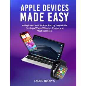 Apple Devices Made Easy - A Beginners and Seniors Step by Step Guide for AppleWatch(iWatch), iPhone, and MacBook(iMac)