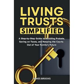 Living Trusts Simplified: A Step-by-Step Guide to Avoiding Probate, Saving on Taxes, and Keeping the Courts Out of Your Family’s Future