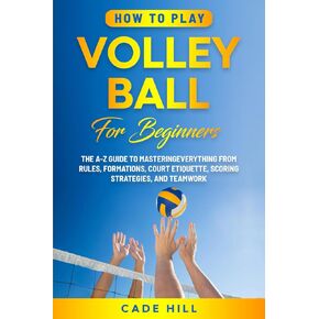 How to Play Volleyball for Beginners: The A-Z Guide to Mastering Everything from Rules, Formations, Court Etiquette, Scoring Strategies, and Teamwork (Learning Sports)