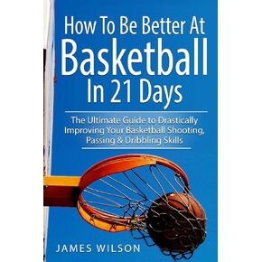 How to Be Better At Basketball in 21 days: The Ultimate Guide to Drastically Improving Your Basketball Shooting, Passing and Dribbling Skills