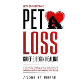 How to Overcome Pet Loss, Grief & Begin Healing: A Simple Yet Powerful step-by-step Guide to Coping, Finding Comfort, and Honoring Your Beloved Companion Without Feeling Stuck in Grief